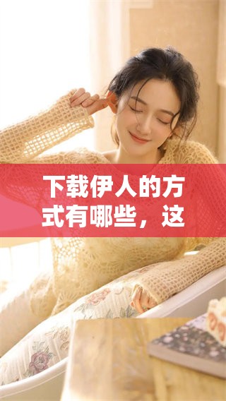 下载伊人的方式有哪些，这款软件该如何获取和使用呢