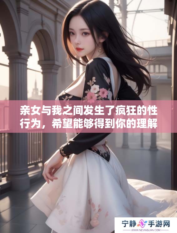 亲女与我之间发生了疯狂的性行为，希望能够得到你的理解与支持