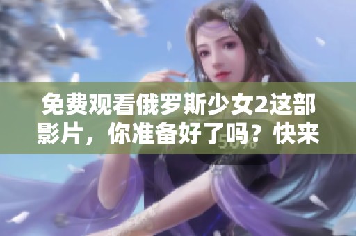 免费观看俄罗斯少女2这部影片，你准备好了吗？快来体验精彩剧情吧！