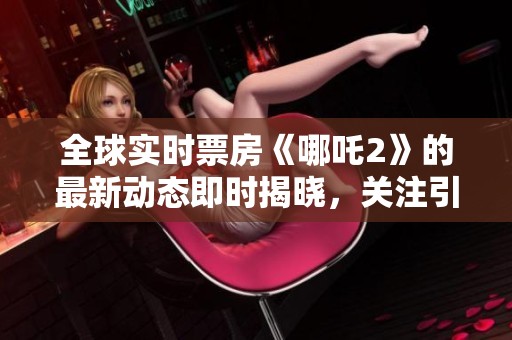 全球实时票房《哪吒2》的最新动态即时揭晓，关注引发热议！
