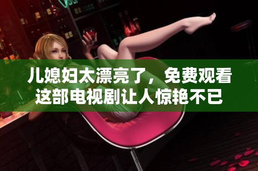 儿媳妇太漂亮了，免费观看这部电视剧让人惊艳不已