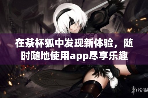 在茶杯狐中发现新体验，随时随地使用app尽享乐趣