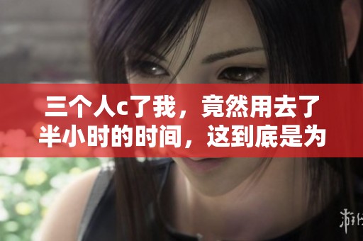 三个人c了我，竟然用去了半小时的时间，这到底是为什么呢