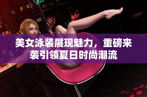 美女泳装展现魅力，重磅来袭引领夏日时尚潮流
