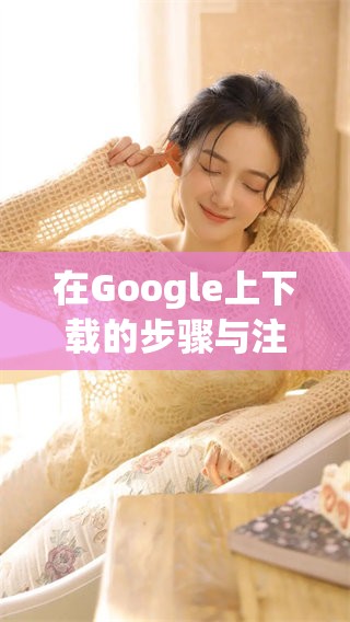 在Google上下载的步骤与注意事项是什么呢？探索一下Google下载的相关信息吧！