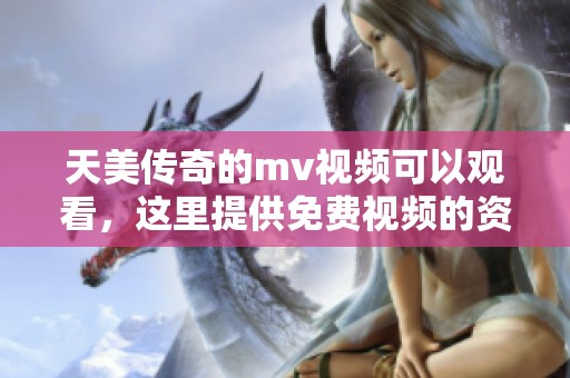 天美传奇的mv视频可以观看，这里提供免费视频的资源。