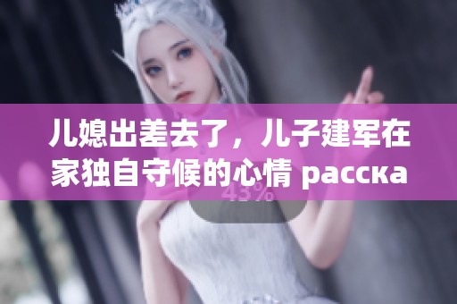儿媳出差去了，儿子建军在家独自守候的心情 рассказать