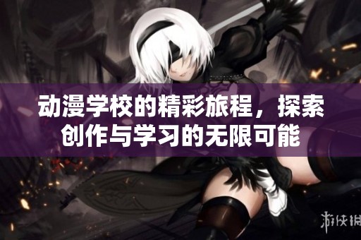 动漫学校的精彩旅程，探索创作与学习的无限可能
