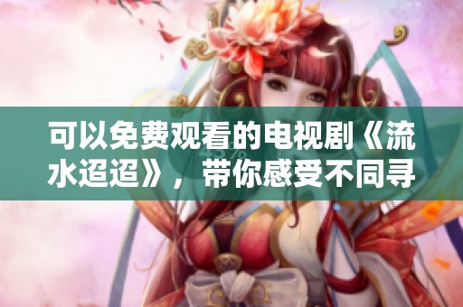 可以免费观看的电视剧《流水迢迢》，带你感受不同寻常的故事情感体验
