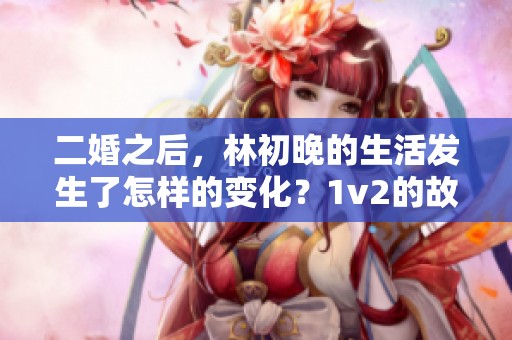 二婚之后，林初晚的生活发生了怎样的变化？1v2的故事引人入胜！
