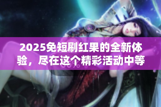 2025免短刷红果的全新体验，尽在这个精彩活动中等你加入！