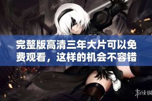 完整版高清三年大片可以免费观看，这样的机会不容错过！