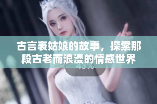 古言表姑娘的故事，探索那段古老而浪漫的情感世界