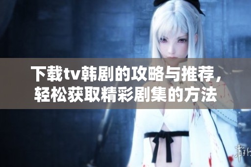 下载tv韩剧的攻略与推荐，轻松获取精彩剧集的方法