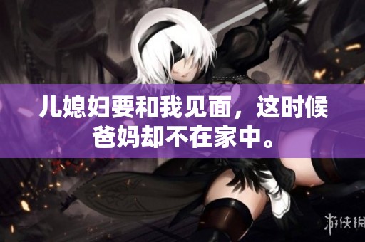 儿媳妇要和我见面，这时候爸妈却不在家中。