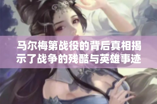 马尔梅第战役的背后真相揭示了战争的残酷与英雄事迹