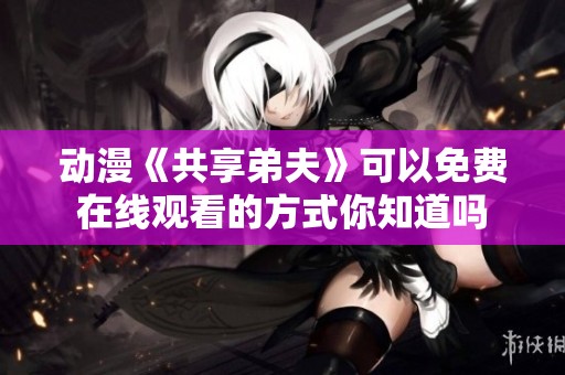 动漫《共享弟夫》可以免费在线观看的方式你知道吗