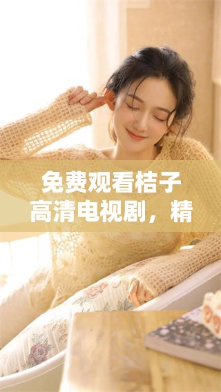 免费观看桔子高清电视剧，精彩内容等你来欣赏与体验