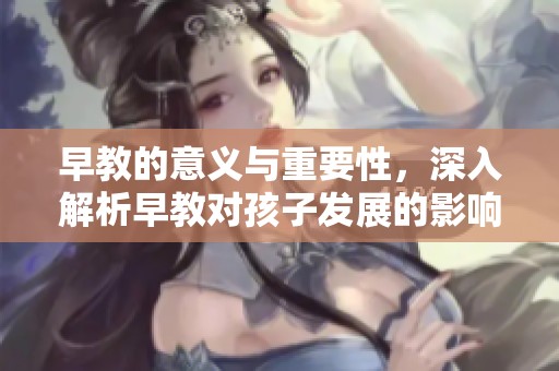 早教的意义与重要性，深入解析早教对孩子发展的影响
