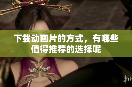 下载动画片的方式，有哪些值得推荐的选择呢