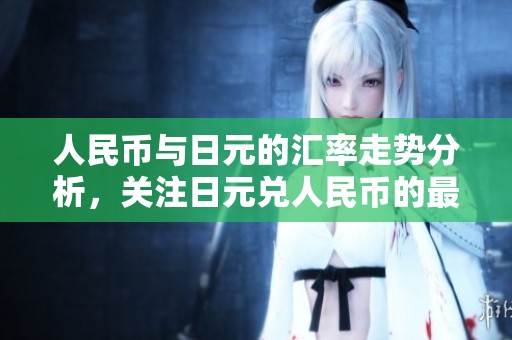 人民币与日元的汇率走势分析，关注日元兑人民币的最新变化动态