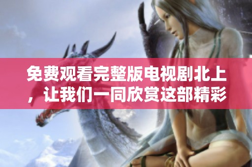 免费观看完整版电视剧北上，让我们一同欣赏这部精彩之作