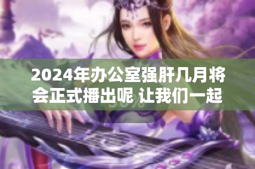 2024年办公室强肝几月将会正式播出呢 让我们一起期待吧