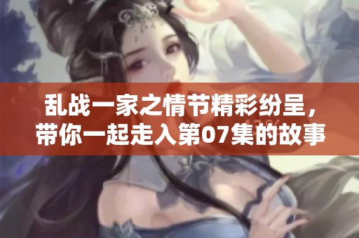 乱战一家之情节精彩纷呈，带你一起走入第07集的故事世界