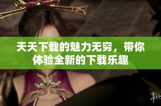 天天下载的魅力无穷，带你体验全新的下载乐趣