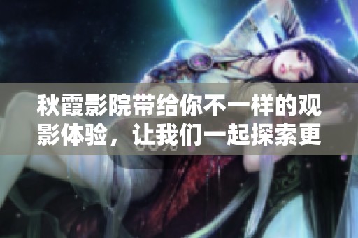 秋霞影院带给你不一样的观影体验，让我们一起探索更多精彩内容