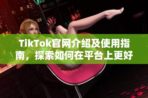 TikTok官网介绍及使用指南，探索如何在平台上更好地创作与分享内容