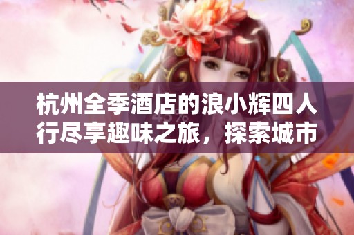 杭州全季酒店的浪小辉四人行尽享趣味之旅，探索城市美好时光