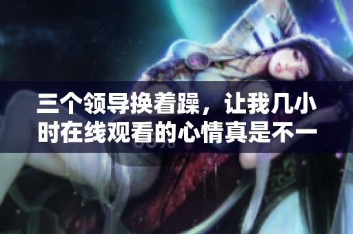 三个领导换着躁，让我几小时在线观看的心情真是不一般