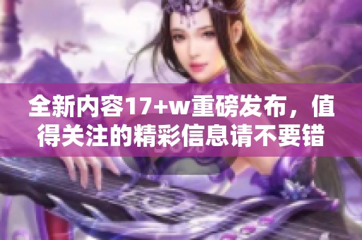 全新内容17+w重磅发布，值得关注的精彩信息请不要错过！