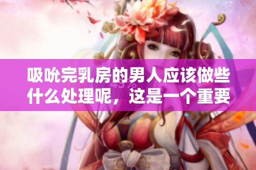 吸吮完乳房的男人应该做些什么处理呢，这是一个重要的问题