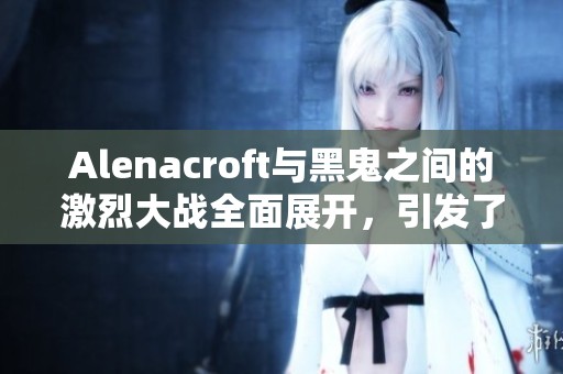 Alenacroft与黑鬼之间的激烈大战全面展开，引发了大家的关注与热议。