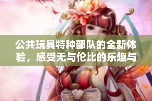 公共玩具特种部队的全新体验，感受无与伦比的乐趣与刺激