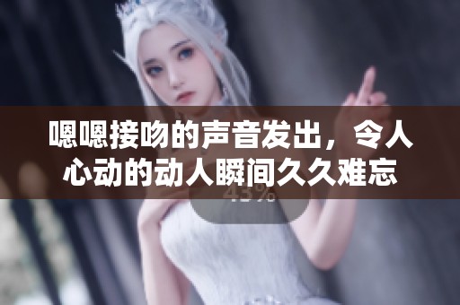 嗯嗯接吻的声音发出，令人心动的动人瞬间**难忘