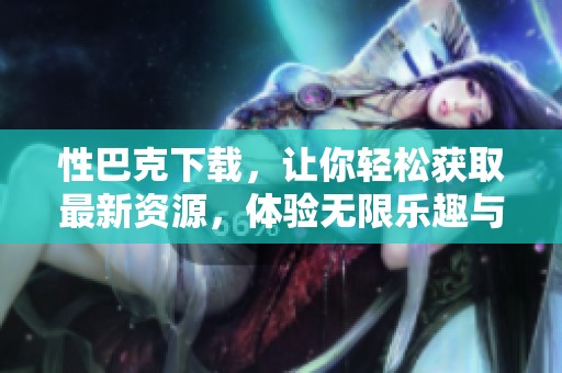 性巴克下载，让你轻松获取最新资源，体验无限乐趣与方便。