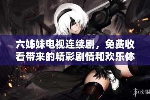 六姊妹电视连续剧，免费收看带来的精彩剧情和欢乐体验