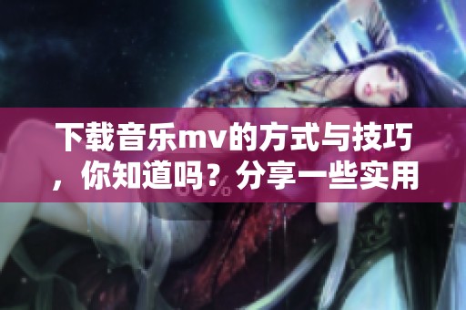 下载音乐mv的方式与技巧，你知道吗？分享一些实用的音乐mv下载方法。