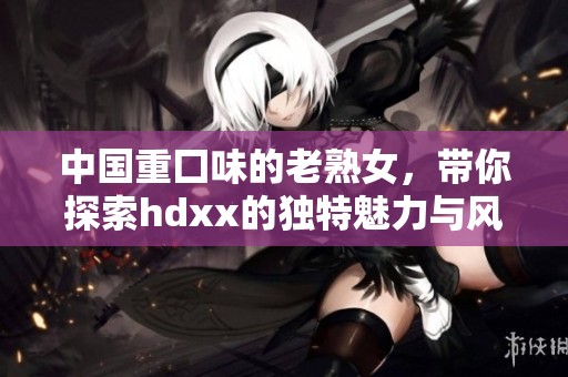 中国重囗味的老熟女，带你探索hdxx的独特魅力与风采