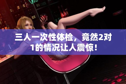 三人一次性体检，竟然2对1的情况让人震惊！