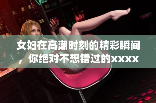女妇在高潮时刻的精彩瞬间，你绝对不想错过的xxxxxxyz。