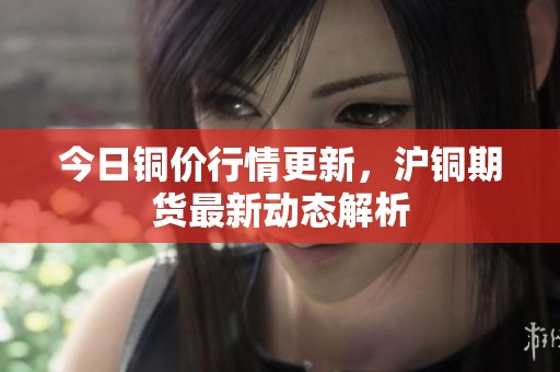 今日铜价行情更新，沪铜期货最新动态解析