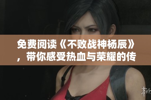 免费阅读《不败战神杨辰》，带你感受热血与荣耀的传奇故事