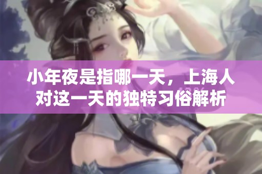 小年夜是指哪一天，上海人对这一天的独特习俗解析