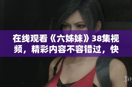 在线观看《六姊妹》38集视频，精彩内容不容错过，快来一起分享吧！