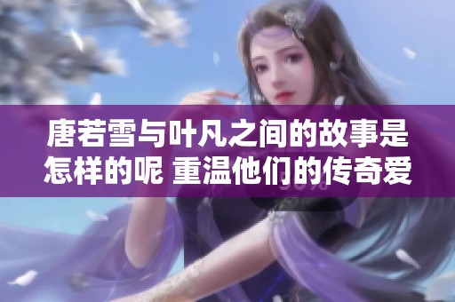 唐若雪与叶凡之间的故事是怎样的呢 重温他们的传奇爱情之旅