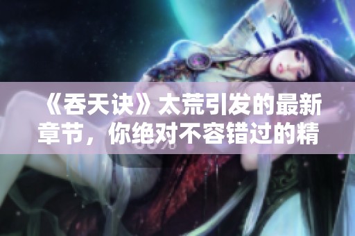 《吞天诀》太荒引发的最新章节，你绝对不容错过的精彩内容！